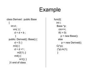 Example
class Derived : public Base func2{
{ int i;
int d ; Base *p;
vm( ) { cin>>i;
d = d + b ; if(i > 0)
} p = new Base();
public: Derived(): Base() { else
d = 0; } p = new Derived();
m3() { C(*p);
d = d +1 ; (*p).m(1);
m2(1) ;} }
m4() {
m1(); }
} end of class
 