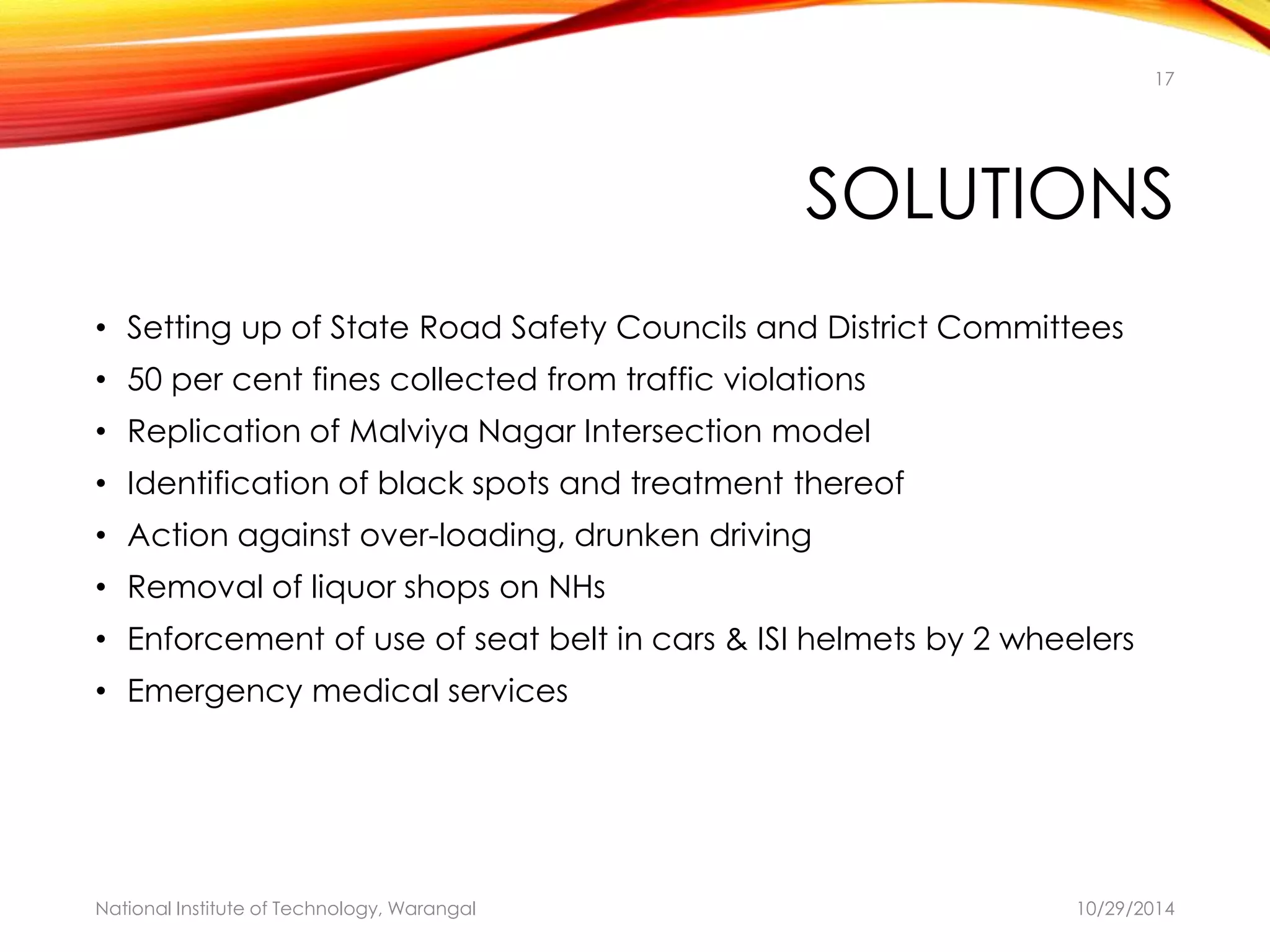 17 
SOLUTIONS 
• Setting up of State Road Safety Councils and District Committees 
• 50 per cent fines collected from traffic violations 
• Replication of Malviya Nagar Intersection model 
• Identification of black spots and treatment thereof 
• Action against over-loading, drunken driving 
• Removal of liquor shops on NHs 
• Enforcement of use of seat belt in cars & ISI helmets by 2 wheelers 
• Emergency medical services 
National Institute of Technology, Warangal 10/29/2014 
 