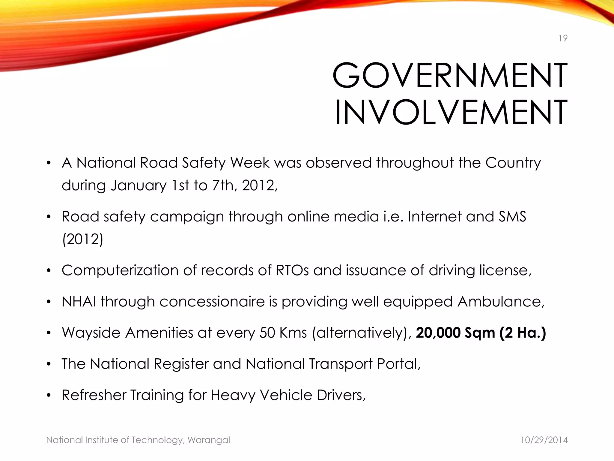 19 
GOVERNMENT 
INVOLVEMENT 
• A National Road Safety Week was observed throughout the Country 
during January 1st to 7th, 2012, 
• Road safety campaign through online media i.e. Internet and SMS 
(2012) 
• Computerization of records of RTOs and issuance of driving license, 
• NHAI through concessionaire is providing well equipped Ambulance, 
• Wayside Amenities at every 50 Kms (alternatively), 20,000 Sqm (2 Ha.) 
• The National Register and National Transport Portal, 
• Refresher Training for Heavy Vehicle Drivers, 
National Institute of Technology, Warangal 10/29/2014 
 