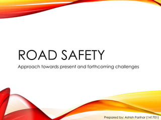 ROAD SAFETY 
Approach towards present and forthcoming challenges 
Prepared by: Ashish Parihar (141701) 
 