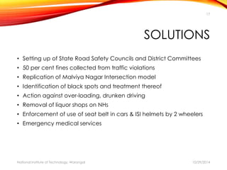 17 
SOLUTIONS 
• Setting up of State Road Safety Councils and District Committees 
• 50 per cent fines collected from traffic violations 
• Replication of Malviya Nagar Intersection model 
• Identification of black spots and treatment thereof 
• Action against over-loading, drunken driving 
• Removal of liquor shops on NHs 
• Enforcement of use of seat belt in cars & ISI helmets by 2 wheelers 
• Emergency medical services 
National Institute of Technology, Warangal 10/29/2014 
 