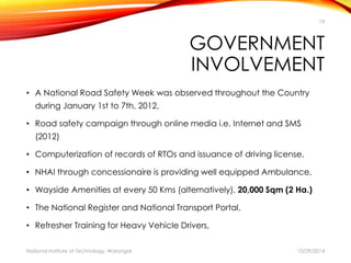 19 
GOVERNMENT 
INVOLVEMENT 
• A National Road Safety Week was observed throughout the Country 
during January 1st to 7th, 2012, 
• Road safety campaign through online media i.e. Internet and SMS 
(2012) 
• Computerization of records of RTOs and issuance of driving license, 
• NHAI through concessionaire is providing well equipped Ambulance, 
• Wayside Amenities at every 50 Kms (alternatively), 20,000 Sqm (2 Ha.) 
• The National Register and National Transport Portal, 
• Refresher Training for Heavy Vehicle Drivers, 
National Institute of Technology, Warangal 10/29/2014 
 