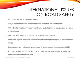 20 
INTERNATIONAL ISSUES 
ON ROAD SAFETY 
• Road Traffic Injuries is a Global Epidemic 
• Every 6 seconds someone is killed or seriously injured on the world’s roads 
• With 1.3 million road deaths each year this is a global epidemic comparable to Malaria 
or Tuberculosis 
• Nine in ten road deaths and injuries are in developing countries 
• Pedestrians, cyclists and other vulnerable road users are the majority of those killed and 
injured. 
• Road crashes are the leading global cause of death for young people aged 10-24 
• According to UNICEF and the WHO, 260,000 children die and another 10 million are 
injured in road crashes every year. 
National Institute of Technology, Warangal 10/29/2014 
 