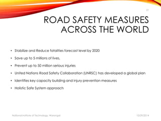 21 
ROAD SAFETY MEASURES 
ACROSS THE WORLD 
• Stabilize and Reduce fatalities forecast level by 2020 
• Save up to 5 millions of lives, 
• Prevent up to 50 million serious injuries 
• United Nations Road Safety Collaboration (UNRSC) has developed a global plan 
• Identifies key capacity building and injury prevention measures 
• Holistic Safe System approach 
National Institute of Technology, Warangal 10/29/2014 
 