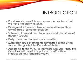 4 
INTRODUCTION 
• Road injury is one of those man-made problems that 
we have the ability to solve, 
• Driving on Indian roads is much more different than 
driving else at some other place, 
• Safe road transport must be a key foundation stone of 
modern society, 
• Daily, there are thousands of casualties, 
• More than 100 governments committed at the UN to 
support the goal of the Decade of Action 
• According to the WHO, in the years 2008-2011 thirty-five 
Countries, with a total population of 680 million, 
introduced new road safety laws. 
National Institute of Technology, Warangal 10/29/2014 
 