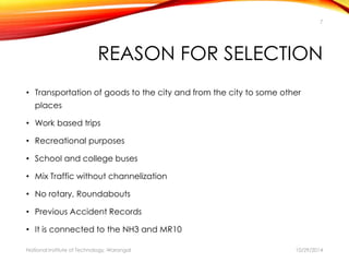 7 
REASON FOR SELECTION 
• Transportation of goods to the city and from the city to some other 
places 
• Work based trips 
• Recreational purposes 
• School and college buses 
• Mix Traffic without channelization 
• No rotary, Roundabouts 
• Previous Accident Records 
• It is connected to the NH3 and MR10 
National Institute of Technology, Warangal 10/29/2014 
 