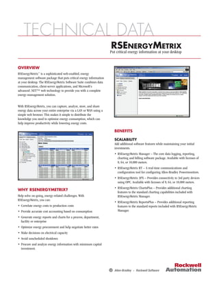 TECHNICAL DATA
                                                                      RSEenergy information at ETRIX
                                                                     Put critical
                                                                                  NERGYM
                                                                                               your desktop


OVERVIEW
RSEnergyMetrix™ is a sophisticated web-enabled, energy
management software package that puts critical energy information
at your desktop. The RSEnergyMetrix Software Suite combines data
communication, client-server applications, and Microsoft's
advanced .NET™ web technology to provide you with a complete
energy-management solution.


With RSEnergyMetrix, you can capture, analyze, store, and share
energy data across your entire enterprise via a LAN or WAN using a
simple web browser. This makes it simple to distribute the
knowledge you need to optimize energy consumption, which can
help improve productivity while lowering energy costs.

                                                                       BENEFITS

                                                                       SCALABILITY
                                                                       Add additional software features while maintaining your initial
                                                                       investments.
                                                                       • RSEnergyMetrix Manager – The core data logging, reporting,
                                                                         charting and billing software package. Available with licenses of
                                                                         8, 64, or 10,000 meters.
                                                                       • RSEnergyMetrix RT – A real-time communications and
                                                                         conﬁguration tool for conﬁguring Allen-Bradley Powermonitors.
                                                                       • RSEnergyMetrix 3PX – Provides connectivity to 3rd party devices
                                                                         using OPC. Available with licenses of 8, 64, or 10,000 meters.
                                                                       • RSEnergyMetrix ChartsPlus – Provides additional charting
WHY RSENERGYMETRIX?
                                                                         features to the standard charting capabilities included with
Help solve on-going, energy-related challenges. With                     RSEnergyMetrix Manager.
RSEnergyMetrix, you can:
                                                                       • RSEnergyMetrix ReportsPlus – Provides additional reporting
• Correlate energy costs to production costs                             features to the standard reports included with RSEnergyMetrix
• Provide accurate cost accounting based on consumption                  Manager.
• Generate energy reports and charts for a process, department,
  facility or enterprise
• Optimize energy procurement and help negotiate better rates
• Make decisions on electrical capacity
• Avoid unscheduled shutdown
• Procure and analyze energy information with minimum capital
  investment.
 