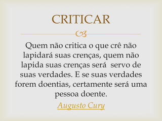 CRITICAR
            
    Quem não critica o que crê não
   lapidará suas crenças, quem não
  lapida suas crenças será servo de
  suas verdades. E se suas verdades
forem doentias, certamente será uma
            pessoa doente.
             Augusto Cury
 