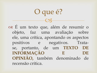 O que é?
               
 É um texto que, além de resumir o
 objeto, faz uma avaliação sobre
 ele, uma crítica, apontando os aspectos
 positivos     e     negativos.   Trata-
 se, portanto, de um TEXTO DE
 INFORMAÇÃO                 E        DE
 OPINIÃO, também denominado de
 recensão crítica.
 