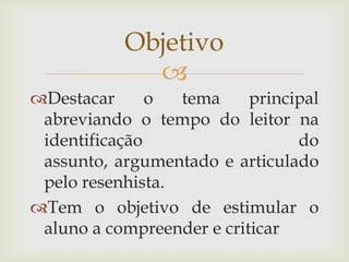 Objetivo
             
Destacar      o  tema     principal
 abreviando o tempo do leitor na
 identificação                   do
 assunto, argumentado e articulado
 pelo resenhista.
Tem o objetivo de estimular o
 aluno a compreender e criticar
 