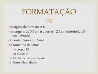 FORMATAÇÃO
             
 página de formato A4,
 margens de 3,5 cm (superior), 2,5 cm (inferior), e 3
  cm (laterais)
 Fonte: Times ou Arial
 Tamanho da letra:
   corpo: 12
   título: 13
 Alinhamento: Justificado
 Entrelinhas: duplo
 
