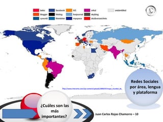Juan Carlos Rojas Chamorro – 10  ¿Cuáles son las más importantes?  Redes Sociales  por área, lengua y plataforma http://www.interartix.com/wp-content/uploads/2009/07/mapa_mundial_de_las_redes_sociales.jpg   