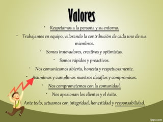 • Respetamos a la persona y su entorno.
• Trabajamos en equipo, valorando la contribución de cada uno de sus
miembros.
• Somos innovadores, creativos y optimistas.
• Somos rápidos y proactivos.
• Nos comunicamos abierta, honesta y respetuosamente.
• Asumimos y cumplimos nuestros desafíos y compromisos.
• Nos comprometemos con la comunidad.
• Nos apasionan los clientes y el éxito.
• Ante todo, actuamos con integridad, honestidad y responsabilidad.
ValoresValores
 