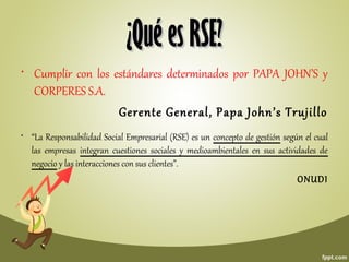 • Cumplir con los estándares determinados por PAPA JOHN’S y
CORPERES S.A.
Gerente General, Papa John’s Trujillo
¿Qué es RSE?¿Qué es RSE?
• “La Responsabilidad Social Empresarial (RSE) es un concepto de gestión según el cual
las empresas integran cuestiones sociales y medioambientales en sus actividades de
negocio y las interacciones con sus clientes”.
ONUDI
 