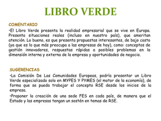 LIBRO VERDE
COMENTARIO
•El Libro Verde presenta la realidad empresarial que se vive en Europa.
Presenta situaciones reales (incluso en nuestro país), que ameritan
atención. Lo bueno, es que presenta propuestas interesantes, de bajo costo
(ya que es lo que más preocupa a las empresas de hoy), como: conceptos de
gestión innovadores, respuestas rápidas a posibles problemas en la
dimensión interna y externa de la empresa y oportunidades de negocio.
SUGERENCIAS
•La Comisión De Las Comunidades Europeas, podría presentar un Libro
Verde especializado solo en MYPES Y PYMES (el motor de la economía), de
forma que se pueda trabajar el concepto RSE desde los inicios de la
empresa.
•Proponer la creación de una sede FES en cada país, de manera que el
Estado y las empresas tengan un sostén en temas de RSE.
 