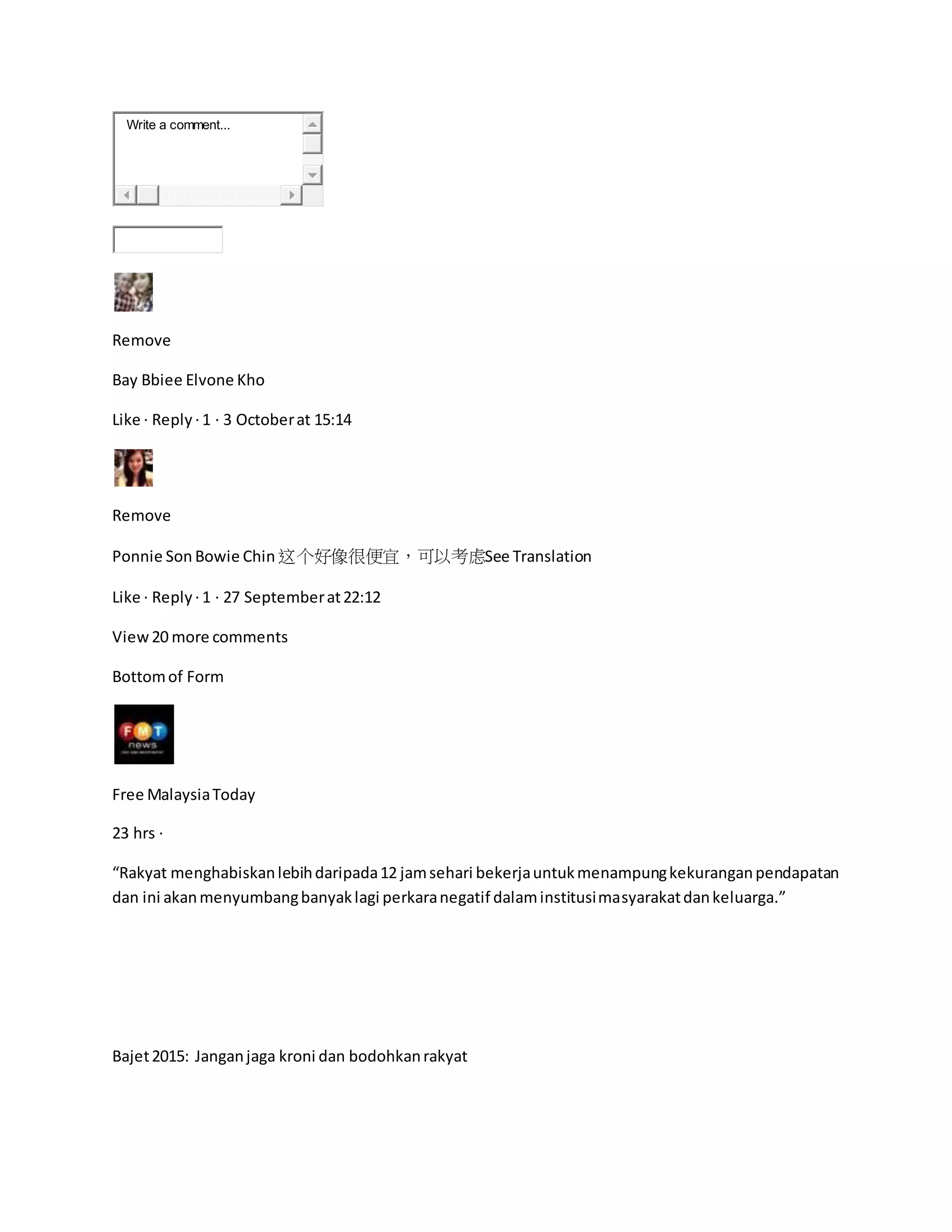 Write a comment...
Remove
Bay Bbiee Elvone Kho
Like · Reply ·1 · 3 Octoberat 15:14
Remove
Ponnie Son Bowie Chin 这个好像很便宜，可以考虑See Translation
Like · Reply ·1 · 27 Septemberat22:12
View20 more comments
Bottomof Form
Free MalaysiaToday
23 hrs ·
“Rakyat menghabiskanlebihdaripada12 jamsehari bekerjauntukmenampungkekuranganpendapatan
dan ini akanmenyumbangbanyaklagi perkaranegatif dalaminstitusimasyarakatdankeluarga.”
Bajet2015: Janganjaga kroni dan bodohkanrakyat
 