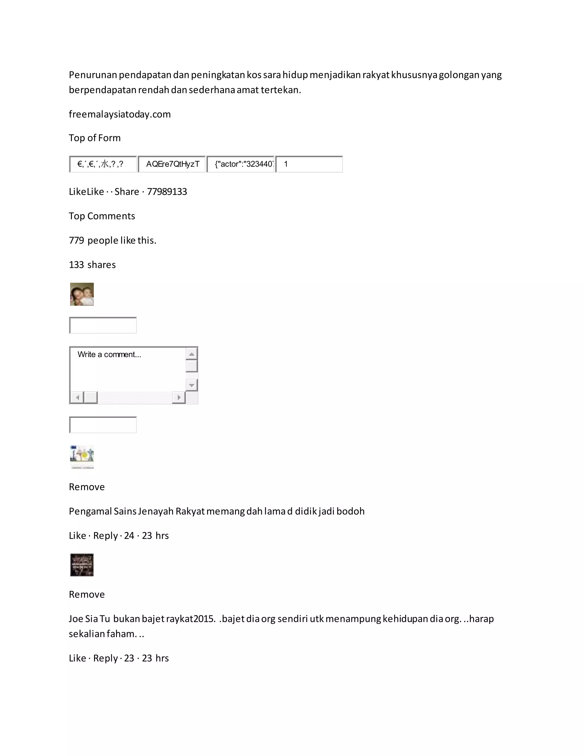 Penurunanpendapatandanpeningkatankossarahidupmenjadikanrakyatkhususnyagolonganyang
berpendapatanrendahdansederhanaamat tertekan.
freemalaysiatoday.com
Top of Form
€,´,€,´,水,? ,? AQEre7QtHyzT {"actor":"3234407 1
LikeLike ·· Share · 77989133
Top Comments
779 people like this.
133 shares
Write a comment...
Remove
Pengamal SainsJenayah Rakyatmemangdahlamad didikjadi bodoh
Like · Reply ·24 · 23 hrs
Remove
Joe SiaTu bukanbajetraykat2015. .bajetdiaorg sendiri utkmenampungkehidupandiaorg...harap
sekalianfaham...
Like · Reply ·23 · 23 hrs
 