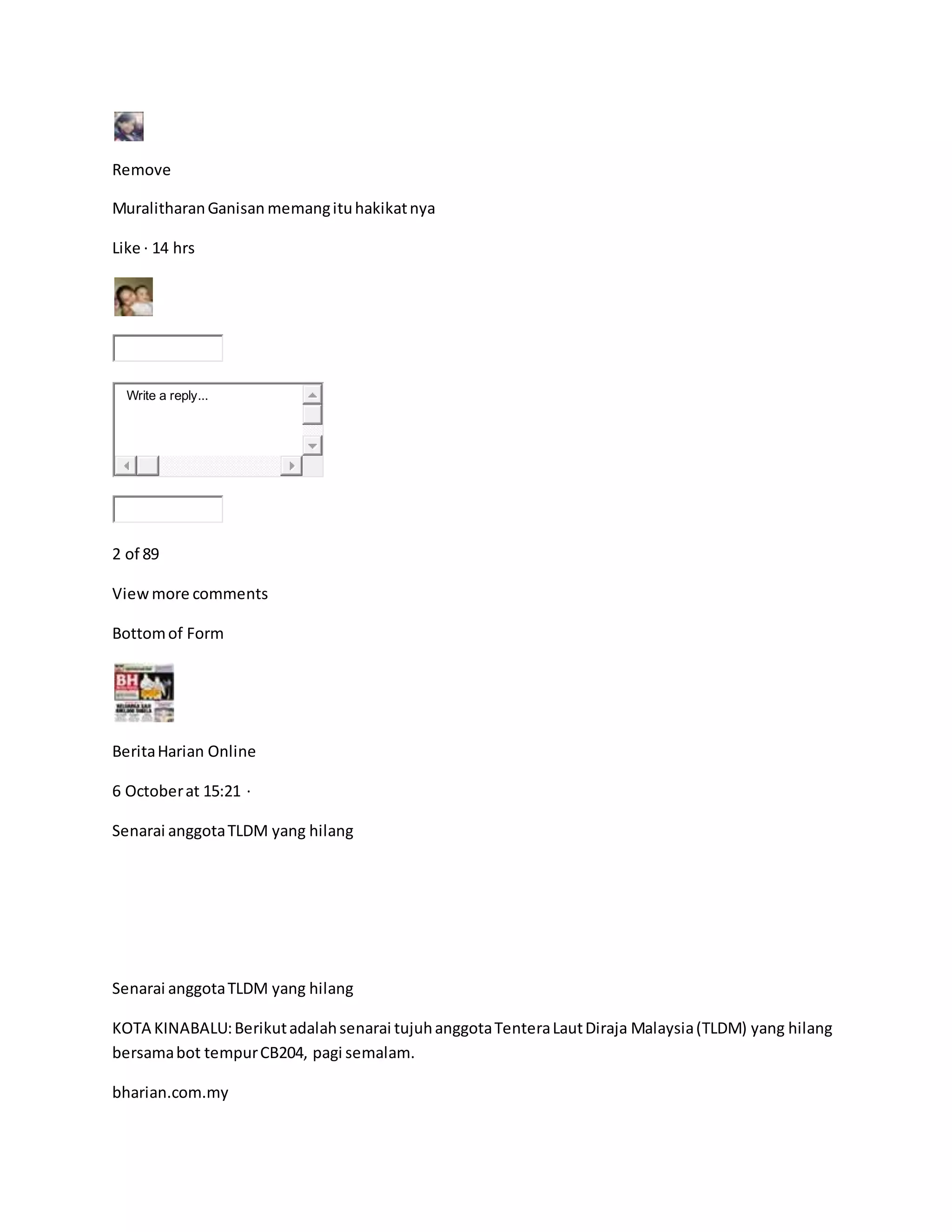 Remove
MuralitharanGanisan memangituhakikatnya
Like · 14 hrs
Write a reply...
2 of 89
Viewmore comments
Bottomof Form
BeritaHarian Online
6 Octoberat 15:21 ·
Senarai anggotaTLDM yang hilang
Senarai anggotaTLDM yang hilang
KOTA KINABALU:Berikutadalahsenarai tujuhanggotaTenteraLautDiraja Malaysia(TLDM) yang hilang
bersamabot tempurCB204, pagi semalam.
bharian.com.my
 