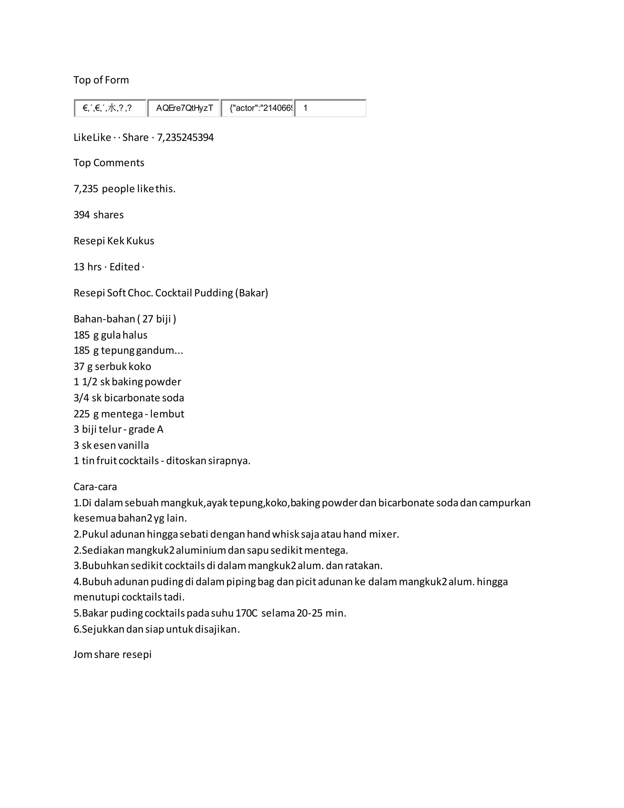 Top of Form
€,´,€,´,水,? ,? AQEre7QtHyzT {"actor":"2140669 1
LikeLike ·· Share · 7,235245394
Top Comments
7,235 people likethis.
394 shares
Resepi KekKukus
13 hrs · Edited·
Resepi SoftChoc.Cocktail Pudding (Bakar)
Bahan-bahan( 27 biji )
185 g gulahalus
185 g tepunggandum...
37 g serbukkoko
1 1/2 skbakingpowder
3/4 sk bicarbonate soda
225 g mentega- lembut
3 biji telur- grade A
3 skesenvanilla
1 tinfruitcocktails - ditoskansirapnya.
Cara-cara
1.Di dalamsebuahmangkuk,ayaktepung,koko,bakingpowderdanbicarbonate sodadancampurkan
kesemuabahan2yg lain.
2.Pukul adunanhinggasebati denganhandwhisksajaatauhand mixer.
2.Sediakanmangkuk2aluminiumdansapusedikitmentega.
3.Bubuhkansedikit cocktailsdi dalammangkuk2alum.danratakan.
4.Bubuhadunanpudingdi dalampipingbag danpicitadunanke dalammangkuk2alum.hingga
menutupi cocktailstadi.
5.Bakar pudingcocktailspadasuhu170C selama20-25 min.
6.Sejukkandansiapuntukdisajikan.
Jomshare resepi
 