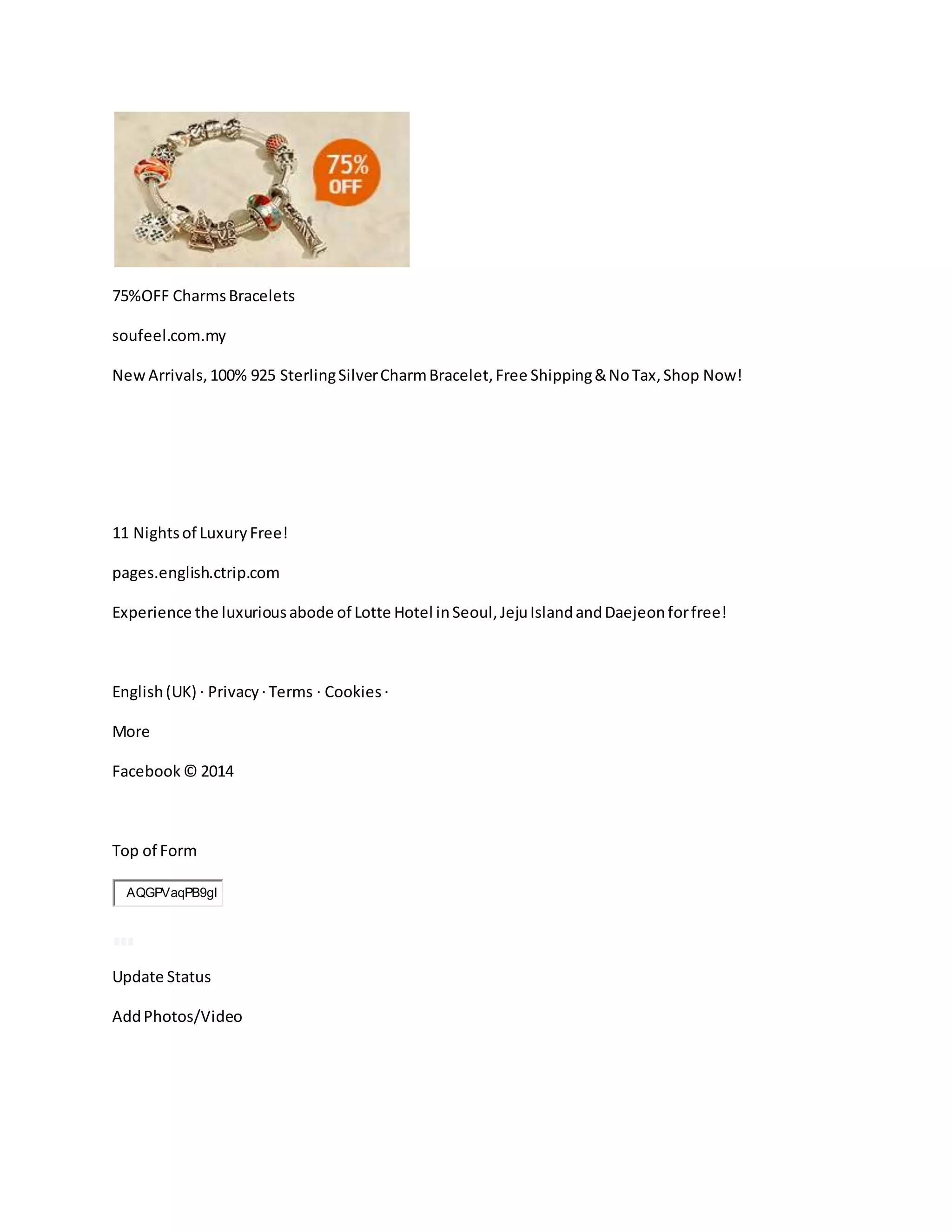 75%OFF CharmsBracelets
soufeel.com.my
NewArrivals,100% 925 SterlingSilverCharmBracelet,Free Shipping&NoTax,Shop Now!
11 Nightsof LuxuryFree!
pages.english.ctrip.com
Experience the luxuriousabode of Lotte Hotel inSeoul,JejuIslandandDaejeonforfree!
English(UK) · Privacy ·Terms · Cookies ·
More
Facebook© 2014
Top of Form
AQGPVaqPB9gI
Update Status
AddPhotos/Video
 