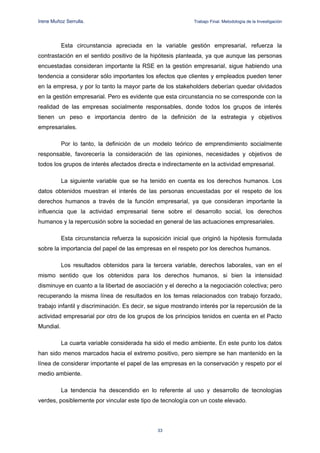 Irene Muñoz Serrulla.                                        Trabajo Final. Metodología de la Investigación




           Esta circunstancia apreciada en la variable gestión empresarial, refuerza la
contrastación en el sentido positivo de la hipótesis planteada, ya que aunque las personas
encuestadas consideran importante la RSE en la gestión empresarial, sigue habiendo una
tendencia a considerar sólo importantes los efectos que clientes y empleados pueden tener
en la empresa, y por lo tanto la mayor parte de los stakeholders deberían quedar olvidados
en la gestión empresarial. Pero es evidente que esta circunstancia no se corresponde con la
realidad de las empresas socialmente responsables, donde todos los grupos de interés
tienen un peso e importancia dentro de la definición de la estrategia y objetivos
empresariales.

           Por lo tanto, la definición de un modelo teórico de emprendimiento socialmente
responsable, favorecería la consideración de las opiniones, necesidades y objetivos de
todos los grupos de interés afectados directa e indirectamente en la actividad empresarial.

           La siguiente variable que se ha tenido en cuenta es los derechos humanos. Los
datos obtenidos muestran el interés de las personas encuestadas por el respeto de los
derechos humanos a través de la función empresarial, ya que consideran importante la
influencia que la actividad empresarial tiene sobre el desarrollo social, los derechos
humanos y la repercusión sobre la sociedad en general de las actuaciones empresariales.

           Esta circunstancia refuerza la suposición inicial que originó la hipótesis formulada
sobre la importancia del papel de las empresas en el respeto por los derechos humanos.

           Los resultados obtenidos para la tercera variable, derechos laborales, van en el
mismo sentido que los obtenidos para los derechos humanos, si bien la intensidad
disminuye en cuanto a la libertad de asociación y el derecho a la negociación colectiva; pero
recuperando la misma línea de resultados en los temas relacionados con trabajo forzado,
trabajo infantil y discriminación. Es decir, se sigue mostrando interés por la repercusión de la
actividad empresarial por otro de los grupos de los principios tenidos en cuenta en el Pacto
Mundial.

           La cuarta variable considerada ha sido el medio ambiente. En este punto los datos
han sido menos marcados hacia el extremo positivo, pero siempre se han mantenido en la
línea de considerar importante el papel de las empresas en la conservación y respeto por el
medio ambiente.

           La tendencia ha descendido en lo referente al uso y desarrollo de tecnologías
verdes, posiblemente por vincular este tipo de tecnología con un coste elevado.




                                               33

 
 