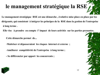 12
Le management stratégique RSE est une démarche , évolutive mise place en place par les
dirigeants, qui consistent à intégrer les principes de la RSE dans la gestion de l’entreprise
à long terme .
Elle vise à prendre en compte l’ impact de leurs activités sur les parties prenantes.
Cette démarche permet de...
-Maitriser et dépasseraient les risques internet et externe ;
-Améliorer compétitivité de l’entreprise à long terme ;
- Se différencier par apport les concurrents ;
le management stratégique la RSE
 