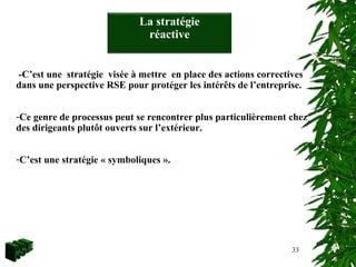 33
-C’est une stratégie visée à mettre en place des actions correctives
dans une perspective RSE pour protéger les intérêts de l’entreprise.
-Ce genre de processus peut se rencontrer plus particulièrement chez
des dirigeants plutôt ouverts sur l’extérieur.
-C’est une stratégie « symboliques ».
La stratégie
réactive
 