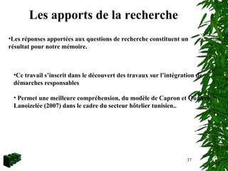 37
Les apports de la recherche
•Les réponses apportées aux questions de recherche constituent un
résultat pour notre mémoire.
•Ce travail s’inscrit dans le découvert des travaux sur l’intégration de
démarches responsables
• Permet une meilleure compréhension, du modèle de Capron et Quairel-
Lanoizelée (2007) dans le cadre du secteur hôtelier tunisien..
 