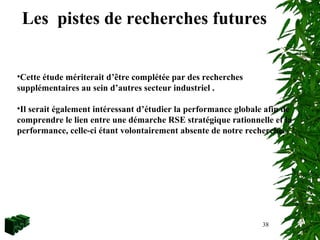 38
Les pistes de recherches futures
•Cette étude mériterait d’être complétée par des recherches
supplémentaires au sein d’autres secteur industriel .
•Il serait également intéressant d’étudier la performance globale afin de
comprendre le lien entre une démarche RSE stratégique rationnelle et la
performance, celle-ci étant volontairement absente de notre recherche.
 