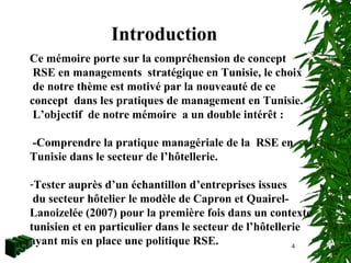4
Introduction
Ce mémoire porte sur la compréhension de concept
RSE en managements stratégique en Tunisie, le choix
de notre thème est motivé par la nouveauté de ce
concept dans les pratiques de management en Tunisie.
L’objectif de notre mémoire a un double intérêt :
-Comprendre la pratique managériale de la RSE en
Tunisie dans le secteur de l’hôtellerie.
-Tester auprès d’un échantillon d’entreprises issues
du secteur hôtelier le modèle de Capron et Quairel-
Lanoizelée (2007) pour la première fois dans un contexte
tunisien et en particulier dans le secteur de l’hôtellerie
ayant mis en place une politique RSE.
 