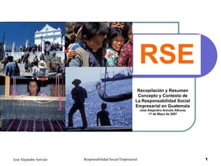 RSE Recopilación y Resumen Concepto y Contexto de La Responsabilidad Social Empresarial en Guatemala José Alejandro Arévalo Alburez 17 de Mayo de 2007 