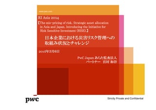 PwC 1
www.pwc.com
RI Asia 2014
【The mis-pricing of risk. Strategic asset allocation
in Asia and Japan. Introducing the Initiative for
Risk Sensitive Investment (RISE).】
日本企業における災害リスク管理への
取組み状況とチャレンジ
Strictly Private and Confidential
PwC Japan あらた監査法人
パートナー 宮村 和谷
201４年３月６日
 