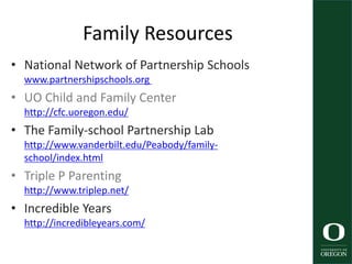 Family Resources
• National Network of Partnership Schools
www.partnershipschools.org
• UO Child and Family Center
http://cfc.uoregon.edu/
• The Family-school Partnership Lab
http://www.vanderbilt.edu/Peabody/family-
school/index.html
• Triple P Parenting
http://www.triplep.net/
• Incredible Years
http://incredibleyears.com/
 