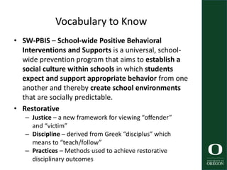 Vocabulary to Know
• SW-PBIS – School-wide Positive Behavioral
Interventions and Supports is a universal, school-
wide prevention program that aims to establish a
social culture within schools in which students
expect and support appropriate behavior from one
another and thereby create school environments
that are socially predictable.
• Restorative
– Justice – a new framework for viewing “offender”
and “victim”
– Discipline – derived from Greek “disciplus” which
means to “teach/follow”
– Practices – Methods used to achieve restorative
disciplinary outcomes
 