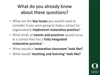 What do you already know
about these questions?
• What are the key issues you would need to
consider if you were going to help a school [or
organization] implement restorative practice?
• What kinds of events and practices would occur
in a school that has a fully integrated
restorative practice?
• What would a ‘restorative classroom’ look like?
• What would ‘teaching and learning’ look like?
 