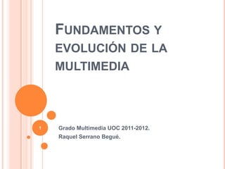 FUNDAMENTOS Y
    EVOLUCIÓN DE LA
    MULTIMEDIA



1   Grado Multimedia UOC 2011-2012.
    Raquel Serrano Begué.
 