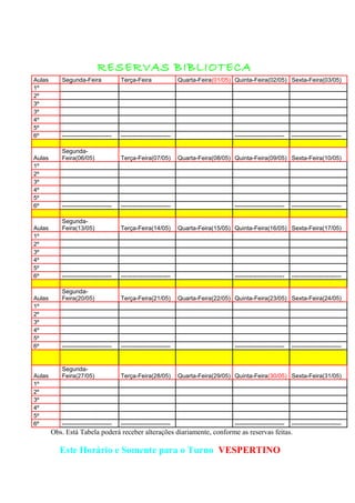 RESERVAS BIBLIOTECA
Aulas Segunda-Feira Terça-Feira Quarta-Feira(01/05) Quinta-Feira(02/05) Sexta-Feira(03/05)
1º
2º
3º
3º
4º
5º
6º ------------------------- ------------------------- ------------------------- -------------------------
Aulas
Segunda-
Feira(06/05) Terça-Feira(07/05) Quarta-Feira(08/05) Quinta-Feira(09/05) Sexta-Feira(10/05)
1º
2º
3º
4º
5º
6º ------------------------- ------------------------- ------------------------- -------------------------
Aulas
Segunda-
Feira(13/05) Terça-Feira(14/05) Quarta-Feira(15/05) Quinta-Feira(16/05) Sexta-Feira(17/05)
1º
2º
3º
4º
5º
6º ------------------------- ------------------------- ------------------------- -------------------------
Aulas
Segunda-
Feira(20/05) Terça-Feira(21/05) Quarta-Feira(22/05) Quinta-Feira(23/05) Sexta-Feira(24/05)
1º
2º
3º
4º
5º
6º ------------------------- ------------------------- ------------------------- -------------------------
Aulas
Segunda-
Feira(27/05) Terça-Feira(28/05) Quarta-Feira(29/05) Quinta-Feira(30/05) Sexta-Feira(31/05)
1º
2º
3º
4º
5º
6º ------------------------- ------------------------- ------------------------- -------------------------
Obs. Está Tabela poderá receber alterações diariamente, conforme as reservas feitas.
Este Horário e Somente para o Turno VESPERTINO
 