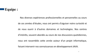 10
Equipe :
Nos diverses expériences professionnelles et personnelles au cours
de ces années d’études, nous ont permis d’aiguiser notre curiosité et
de nous ouvrir à d’autres domaines et technologies. Nos centres
d’intérêts, souvent abordés au cours de nos discussions quotidiennes,
nous ont rassemblés cette année autour d’un projet informatique,
faisant intervenir nos connaissances en développement JAVA.
 