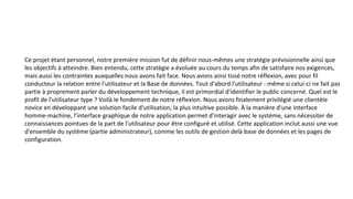 Ce projet étant personnel, notre première mission fut de définir nous-mêmes une stratégie prévisionnelle ainsi que
les objectifs à atteindre. Bien entendu, cette stratégie a évoluée au cours du temps afin de satisfaire nos exigences,
mais aussi les contraintes auxquelles nous avons fait face. Nous avons ainsi tissé notre réflexion, avec pour fil
conducteur la relation entre l'utilisateur et la Base de données. Tout d'abord l'utilisateur : même si celui-ci ne fait pas
partie à proprement parler du développement technique, il est primordial d'identifier le public concerné. Quel est le
profil de l'utilisateur type ? Voilà le fondement de notre réflexion. Nous avons finalement privilégié une clientèle
novice en développant une solution facile d'utilisation, la plus intuitive possible. À la manière d'une interface
homme-machine, l’interface graphique de notre application permet d'interagir avec le système, sans nécessiter de
connaissances pointues de la part de l'utilisateur pour être configuré et utilisé. Cette application inclut aussi une vue
d'ensemble du système (partie administrateur), comme les outils de gestion delà base de données et les pages de
configuration.
 
