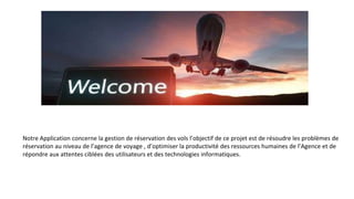 Notre Application concerne la gestion de réservation des vols l’objectif de ce projet est de résoudre les problèmes de
réservation au niveau de l’agence de voyage , d’optimiser la productivité des ressources humaines de l’Agence et de
répondre aux attentes ciblées des utilisateurs et des technologies informatiques.
 