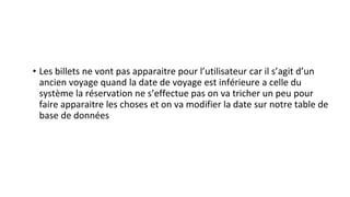 • Les billets ne vont pas apparaitre pour l’utilisateur car il s’agit d’un
ancien voyage quand la date de voyage est inférieure a celle du
système la réservation ne s’effectue pas on va tricher un peu pour
faire apparaitre les choses et on va modifier la date sur notre table de
base de données
 