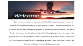 Étant pour le moment dans un projet universitaire limité en moyens et en temps, nous avons
décidé de restreindre notre projet java, en sélectionnant les solutions à développer parmi toutes les
possibilités permises. Ainsi, nous avons projeté dans un premier temps de mettre en place une base de
données qui sera le cerveau du système, ainsi que des interfaces graphiques qui vont nous permettre
de communiquer avec le client. Et entre ces deux dernières (base de donnée et interface graphique) on
aura du code java structuré en classes, ce code va jouer le rôle des canaux intermédiaire entre le client
(interface graphique) et le serveur (la base de données).
 