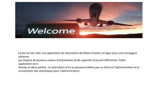 Le but est de créer une application de réservation de billets d’avions en ligne pour une compagnie
aérienne
qui dispose de plusieurs avions d’autonomies et de capacités d’accueil différentes. Cette
application sera
divisée en deux parties : la réservation d’un ou plusieurs billets par un client et l’administration et la
consultation des statistiques pour l’administrateur.
 