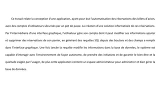 Ce travail relate la conception d’une application, ayant pour but l’automatisation des réservations des billets d’avion,
avec des comptes d’utilisateurs sécurisés par un pot de passe. La création d’une solution informatisée de ces réservations.
Par l’intermédiaire d’une interface graphique, l’utilisateur gère son compte dont il peut modifier ses informations ajouter
et supprimer des réservations de son panier, en générant des requêtes SQL depuis des boutons et des champs a remplir
dans l’interface graphique. Une fois lancée la requête modifie les informations dans la base de données, le système est
capable d’interagir avec l’environnement de façon autonome, de prendre des initiatives et de garantir le bien-être et la
quiétude exigée par l’usager, de plus cette application contient un espace administrateur pour administrer et bien gérer la
base de données.
 