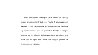 Nous envisageons d’immigrer cette application Desktop
vers un environnement Web avec l’outils de développement
JAKATRA EE afin de permettre aux utilisateurs une meilleure
expérience ainsi que faire une promotion de notre compagnie
aérienne sur les réseaux sociaux permettre aux clients une
interaction en ligne avec notre staff support permet de
développer notre service.
 