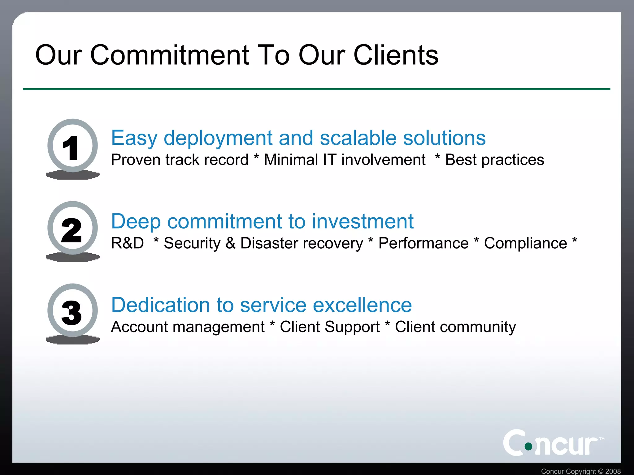 Our Commitment To Our Clients Easy deployment and scalable solutions Proven track record * Minimal IT involvement  * Best practices Deep commitment to investment R&D  * Security & Disaster recovery * Performance * Compliance *  Dedication to service excellence Account management * Client Support * Client community 1 2 3 