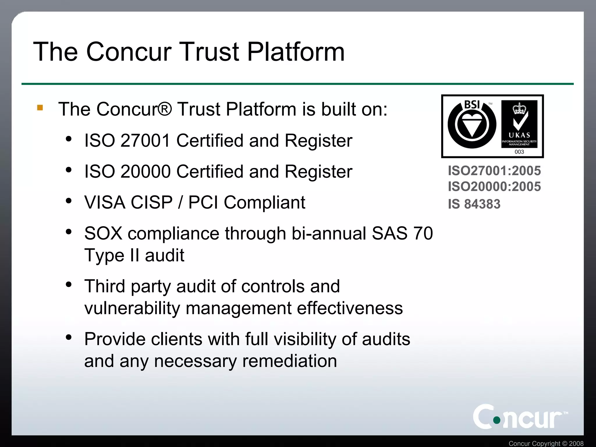 The Concur Trust Platform The Concur® Trust Platform is built on: ISO 27001 Certified and Register ISO 20000 Certified and Register VISA CISP / PCI Compliant SOX compliance through bi-annual SAS 70 Type II audit  Third party audit of controls and vulnerability management effectiveness Provide clients with full visibility of audits and any necessary remediation ISO27001:2005  ISO20000:2005  IS 84383   
