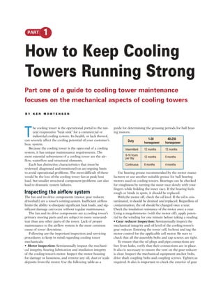 PART       1

How to Keep Cooling
Towers Running Strong
Part one of a guide to cooling tower maintenance
focuses on the mechanical aspects of cooling towers
BY KEN MORTENSEN




T
      he cooling tower is the operational portal to the nat-       guide for determining the greasing periods for ball bear-
      ural evaporative “heat sink” for a commercial or             ing motors:
      industrial cooling system. Its health, or lack thereof,
can severely affect the cooling potential of your customer’s                                 1-30         40-250
                                                                             Duty         horsepower     horsepower
hvac system.
   Because the cooling tower is the open end of a cooling                  Intermittent   12 months      12 months
system, it has unique maintenance requirements. The
most essential subsystems of a cooling tower are the air-                  8-16 hours
                                                                           per day        12 months      6 months
flow, waterflow and structural elements.
   Each has distinctive characteristics that must be                       Continuous     8 months       4 months
reviewed, diagnosed and monitored on an ongoing basis
to avoid operational problems. The most difficult of these             Use bearing grease recommended by the motor manu-
would be the loss of the cooling tower fan at peak heat            facturer or use another suitable grease for ball bearing
load, but smaller structural component problems can also           motors used on cooling towers. Bearings can be checked
lead to dramatic system failures.                                  for roughness by turning the outer race slowly with your
                                                                   fingers while holding the inner race. If the bearing feels
Inspecting the airflow system                                      rough or binds in spots, it should be replaced.
The fan and its drive components (motor, gear reducer,                 With the motor off, check the oil level. If the oil is con-
driveshaft) are a tower’s venting system. Inefficient airflow      taminated, it should be drained and replaced. Regardless of
limits the ability to dissipate significant heat loads, and sig-   contamination, the oil should be changed once a year.
nificant damage can occur without regular maintenance.             Check the insulation resistance of the motor once a year.
   The fan and its drive components are a cooling tower’s          Using a megohmmeter (with the motor off), apply poten-
primary moving parts and are subject to more wear-and-             tial to the winding for one minute before taking a reading.
tear than any other parts of the tower. Lack of proper             • Gear reducer inspection: Semiannually inspect the
maintenance to the airflow system is the most common               mechanical integrity and oil level of the cooling tower’s
cause of tower downtime.                                           gear reducer. Entering the tower cell, lockout and tag the
   Following are the important inspection and servicing            motor control for the applicable cell motor. Be sure to
procedures to keep in mind regarding cooling tower                 check that all the assembly bolts and cap screws are tight.
mechanicals:                                                           To ensure that the oil plugs and pipe connections are
• Motor inspection: Semiannually inspect the mechani-              free from leaks, verify that their connections are in place.
cal integrity, bearing lubrication and insulation integrity        It also is necessary to ensure the vent on the gear reducer
of the cooling tower’s motor. Inspect the motor housing            is clear. Inspect the mechanical equipment anchor bolts,
for damage or looseness, and remove any oil, dust or scale         drive shaft coupling bolts and coupling screws. Tighten as
deposits from the motor. Use the following table as a              required. It also is important to check the exterior of gear
 