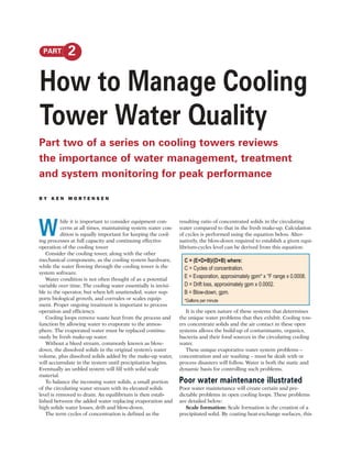PART        2

How to Manage Cooling
Tower Water Quality
Part two of a series on cooling towers reviews
the importance of water management, treatment
and system monitoring for peak performance

BY KEN MORTENSEN




W
           hile it is important to consider equipment con-     resulting ratio of concentrated solids in the circulating
           cerns at all times, maintaining system water con-   water compared to that in the fresh make-up. Calculation
           dition is equally important for keeping the cool-   of cycles is performed using the equation below. Alter-
ing processes at full capacity and continuing effective        natively, the blow-down required to establish a given equi-
operation of the cooling tower                                 librium-cycles level can be derived from this equation:
   Consider the cooling tower, along with the other
mechanical components, as the cooling system hardware,           C = (E+D+B)/(D+B) where:
while the water flowing through the cooling tower is the         C = Cycles of concentration.
system software.
   Water condition is not often thought of as a potential
                                                                 E = Evaporation, approximately gpm* x °F range x 0.0008.
variable over time. The cooling water essentially is invisi-     D = Drift loss, approximately gpm x 0.0002.
ble to the operator, but when left unattended, water sup-        B = Blow-down, gpm.
ports biological growth, and corrodes or scales equip-           *Gallons per minute
ment. Proper ongoing treatment is important to process
operation and efficiency.                                         It is the open nature of these systems that determines
   Cooling loops remove waste heat from the process and        the unique water problems that they exhibit. Cooling tow-
function by allowing water to evaporate to the atmos-          ers concentrate solids and the air contact in these open
phere. The evaporated water must be replaced continu-          systems allows the build-up of contaminants, organics,
ously by fresh make-up water.                                  bacteria and their food sources in the circulating cooling
   Without a bleed stream, commonly known as blow-             water.
down, the dissolved solids in the original system’s water         These unique evaporative water system problems –
volume, plus dissolved solids added by the make-up water,      concentration and air washing – must be dealt with or
will accumulate in the system until precipitation begins.      process disasters will follow. Water is both the static and
Eventually an unbled system will fill with solid scale         dynamic basis for controlling such problems.
material.
   To balance the incoming water solids, a small portion       Poor water maintenance illustrated
of the circulating water stream with its elevated solids       Poor water maintenance will create certain and pre-
level is removed to drain. An equilibrium is then estab-       dictable problems in open cooling loops. These problems
lished between the added water replacing evaporation and       are detailed below:
high solids water losses, drift and blow-down.                    Scale formation: Scale formation is the creation of a
   The term cycles of concentration is defined as the          precipitated solid. By coating heat-exchange surfaces, this
 