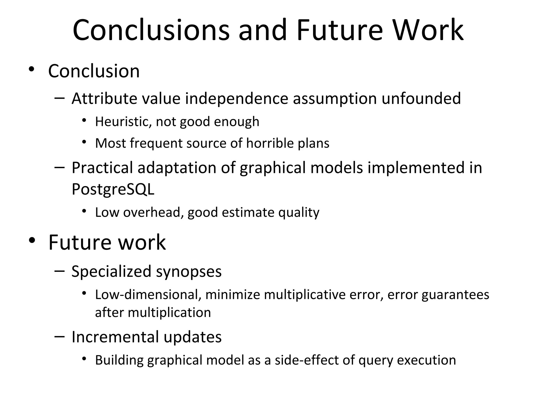 Conclusions and Future Work
• Conclusion
– Attribute value independence assumption unfounded
• Heuristic, not good enough
• Most frequent source of horrible plans
– Practical adaptation of graphical models implemented in
PostgreSQL
• Low overhead, good estimate quality
• Future work
– Specialized synopses
• Low-dimensional, minimize multiplicative error, error guarantees
after multiplication
– Incremental updates
• Building graphical model as a side-effect of query execution
 